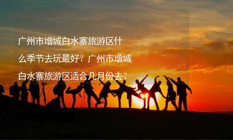 广州市增城白水寨旅游区什么季节去玩最好？广州市增城白水寨旅游区适合几月份去？