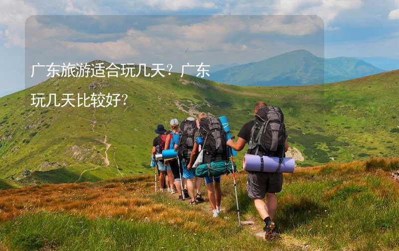 廣東旅游適合玩幾天？廣東玩幾天比較好？_2