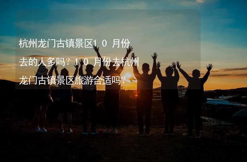 杭州龙门古镇景区10月份去的人多吗？10月份去杭州龙门古镇景区旅游合适吗？