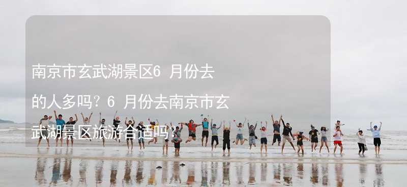 南京市玄武湖景区6月份去的人多吗？6月份去南京市玄武湖景区旅游合适吗？
