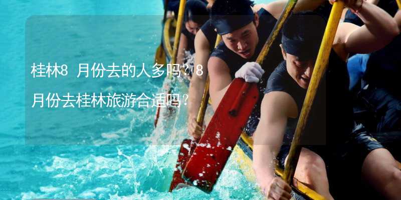 桂林8月份去的人多吗？8月份去桂林旅游合适吗？
