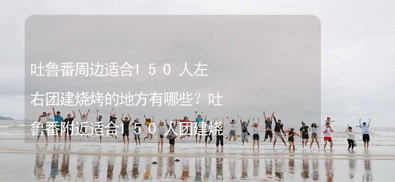 吐鲁番周边适合150人左右团建烧烤的地方有哪些？吐鲁番附近适合150人团建烧烤的地方推荐_1