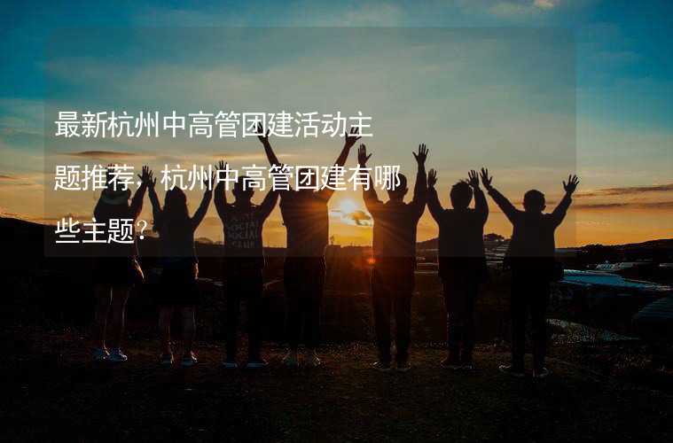 最新杭州中高管团建活动主题推荐，杭州中高管团建有哪些主题？