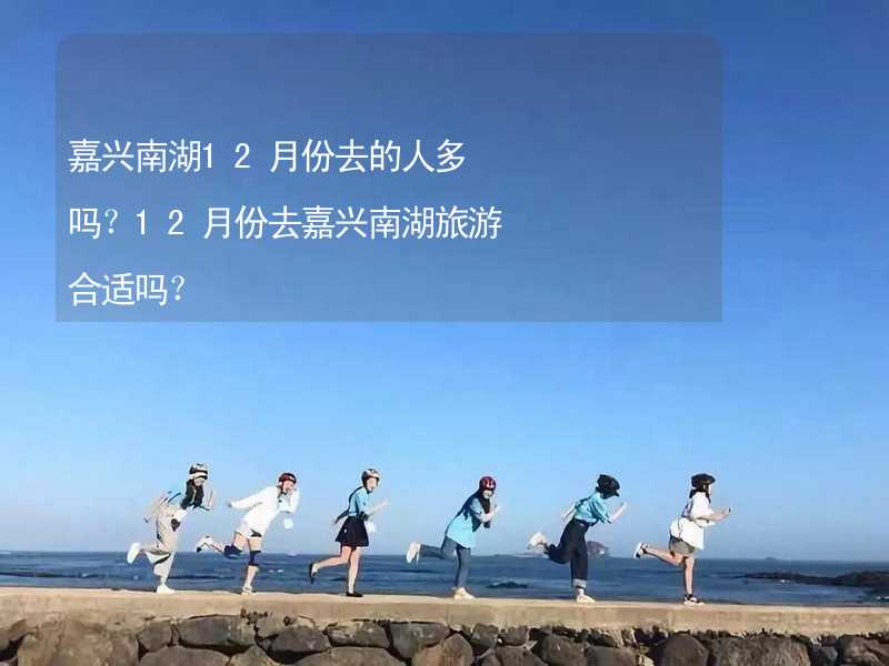 嘉兴南湖12月份去的人多吗？12月份去嘉兴南湖旅游合适吗？