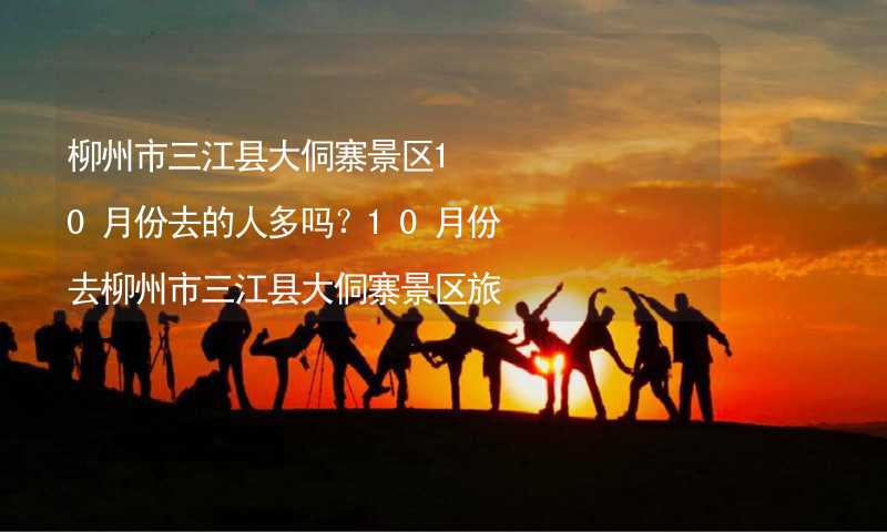 柳州市三江县大侗寨景区10月份去的人多吗？10月份去柳州市三江县大侗寨景区旅游合适吗？