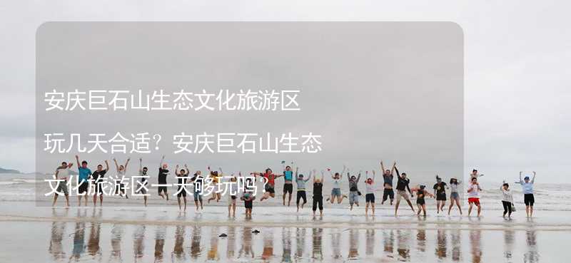 安庆巨石山生态文化旅游区玩几天合适？安庆巨石山生态文化旅游区一天够玩吗？_2