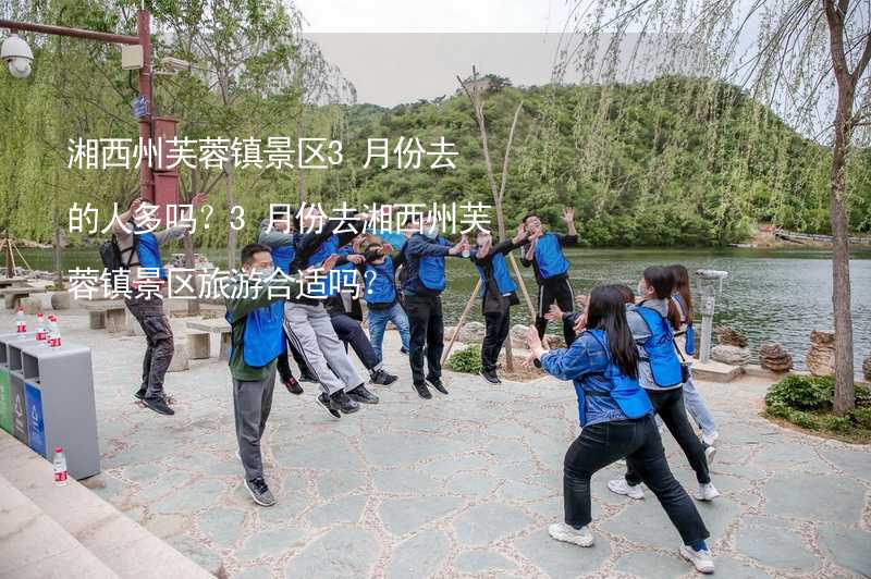 湘西州芙蓉镇景区3月份去的人多吗？3月份去湘西州芙蓉镇景区旅游合适吗？