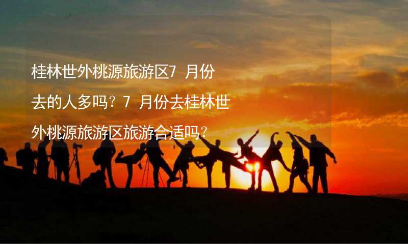 桂林世外桃源旅游区7月份去的人多吗？7月份去桂林世外桃源旅游区旅游合适吗？