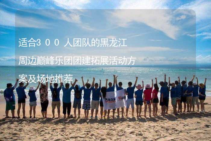 适合300人团队的黑龙江周边巅峰乐团团建拓展活动方案及场地推荐