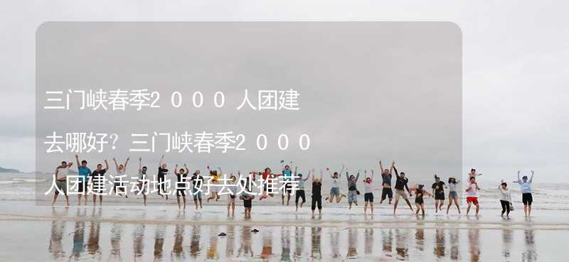 三门峡春季2000人团建去哪好？三门峡春季2000人团建活动地点好去处推荐_2