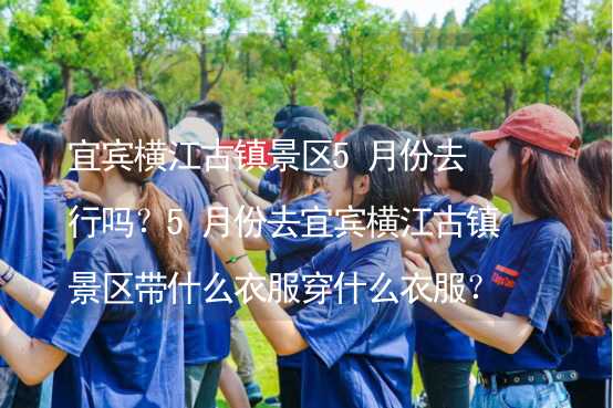 宜宾横江古镇景区5月份去行吗？5月份去宜宾横江古镇景区带什么衣服穿什么衣服？_2