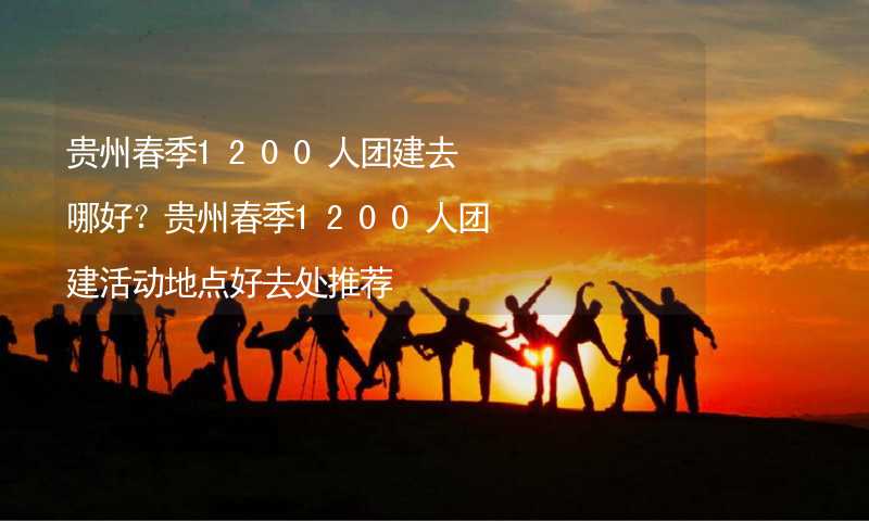 贵州春季1200人团建去哪好？贵州春季1200人团建活动地点好去处推荐