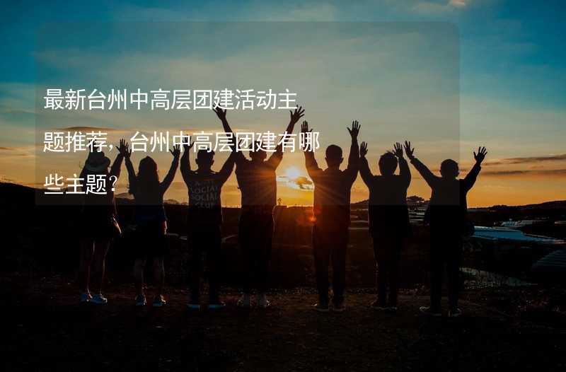 最新台州中高层团建活动主题推荐，台州中高层团建有哪些主题？