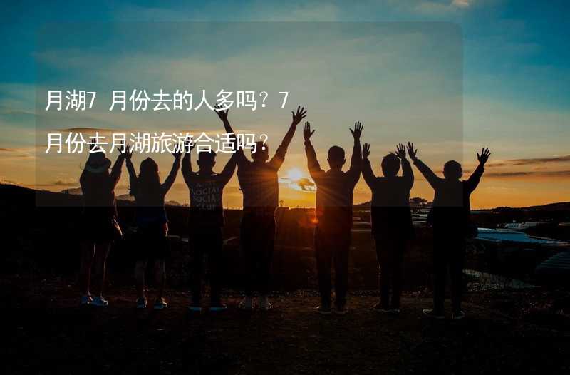 月湖7月份去的人多吗？7月份去月湖旅游合适吗？_1