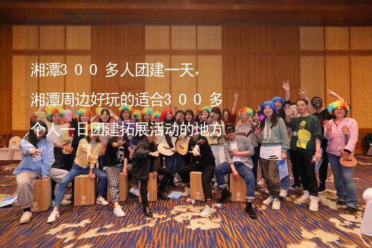 湘潭300多人团建一天，湘潭周边好玩的适合300多个人一日团建拓展活动的地方推荐