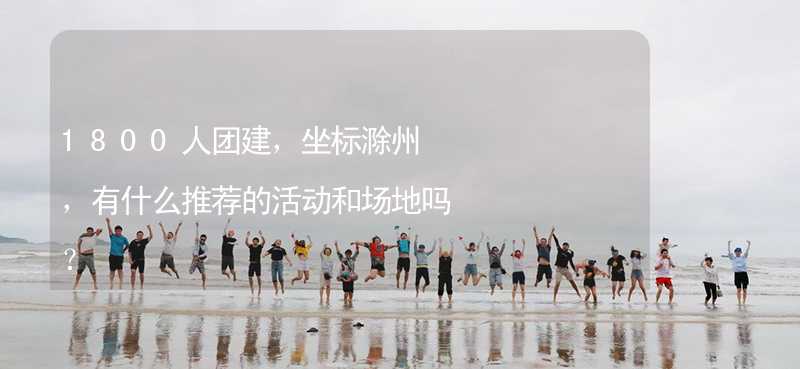 1800人团建，坐标滁州，有什么推荐的活动和场地吗？