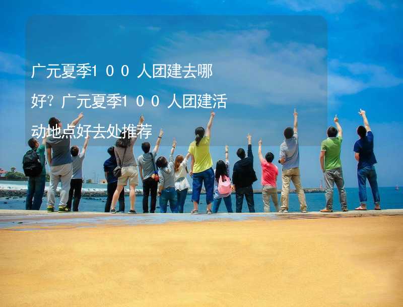 广元夏季100人团建去哪好？广元夏季100人团建活动地点好去处推荐