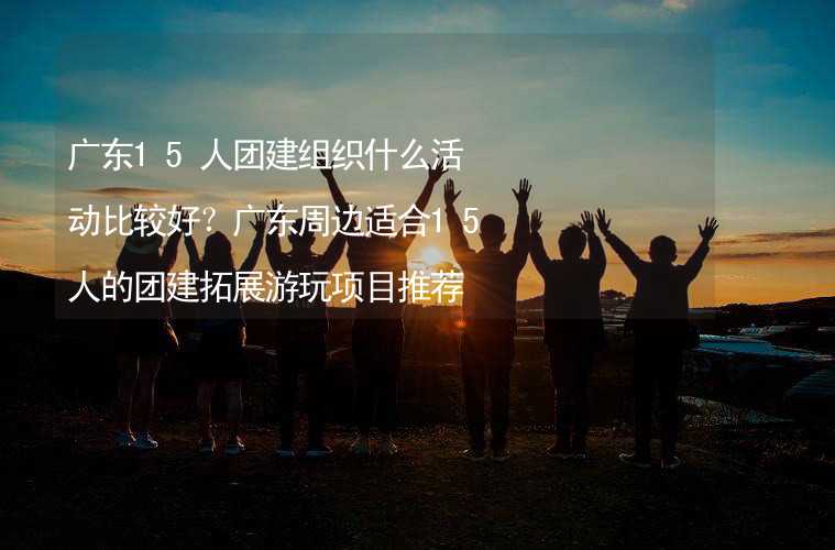 广东15人团建组织什么活动比较好？广东周边适合15人的团建拓展游玩项目推荐