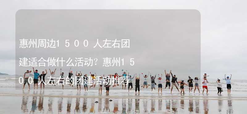 惠州周边1500人左右团建适合做什么活动？惠州1500人左右的团建活动推荐_2