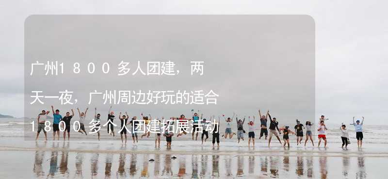 广州1800多人团建，两天一夜，广州周边好玩的适合1800多个人团建拓展活动的地方推荐