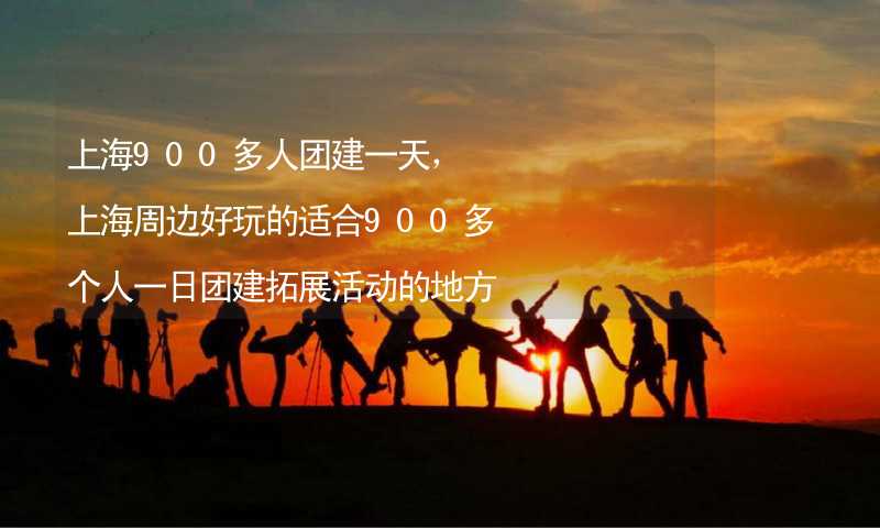 上海900多人团建一天，上海周边好玩的适合900多个人一日团建拓展活动的地方推荐_1