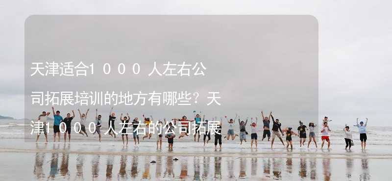 天津适合1000人左右公司拓展培训的地方有哪些？天津1000人左右的公司拓展培训好去处推荐_2