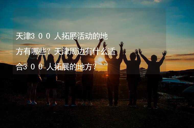 天津300人拓展活动的地方有哪些？天津周边有什么适合300人拓展的地方？