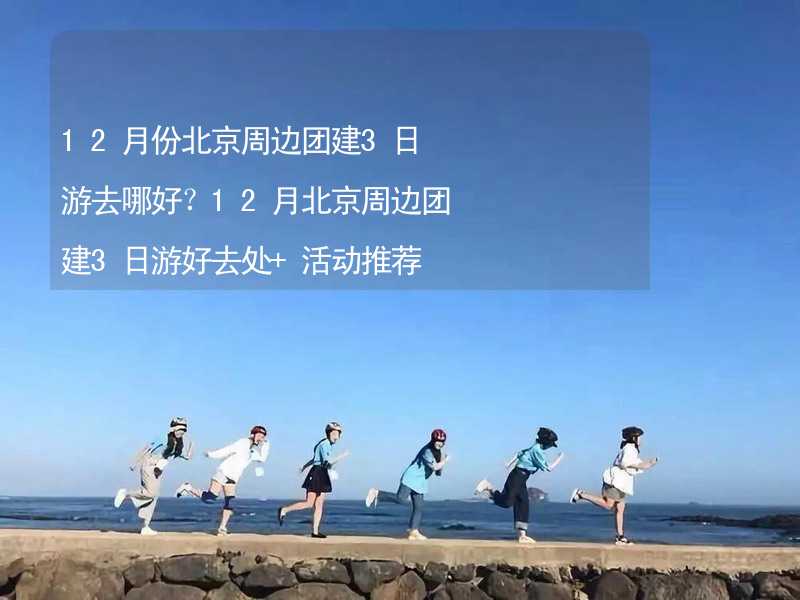 12月份北京周边团建3日游去哪好？12月北京周边团建3日游好去处+活动推荐