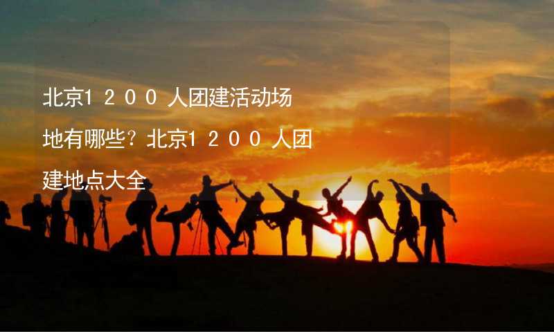 北京1200人团建活动场地有哪些？北京1200人团建地点大全