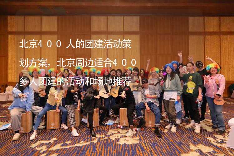 北京400人的团建活动策划方案，北京周边适合400多人团建的活动和场地推荐