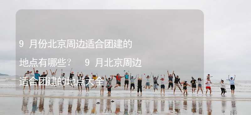 9月份北京周边适合团建的地点有哪些？ 9月北京周边适合团建的地点大全