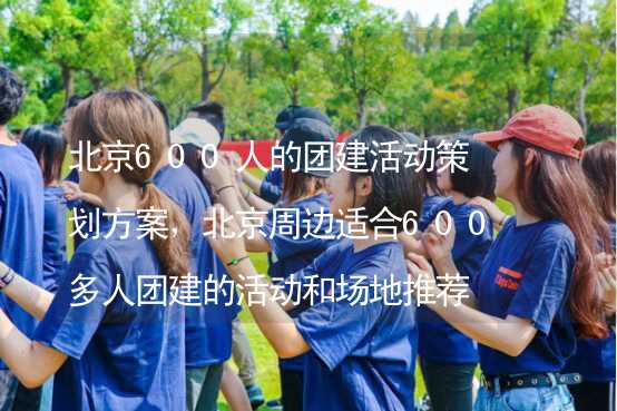 北京600人的团建活动策划方案，北京周边适合600多人团建的活动和场地推荐