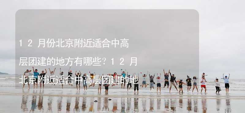 12月份北京附近适合中高层团建的地方有哪些？12月北京附近适合中高层团建的地方推荐_2