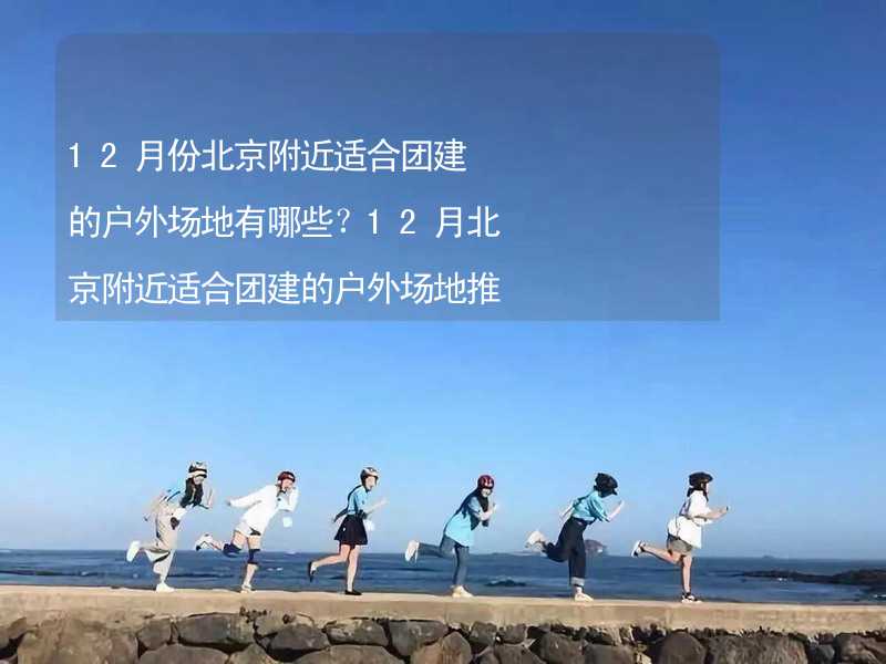 12月份北京附近适合团建的户外场地有哪些？12月北京附近适合团建的户外场地推荐