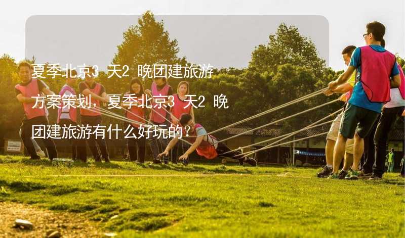 夏季北京3天2晚团建旅游方案策划，夏季北京3天2晚团建旅游有什么好玩的？