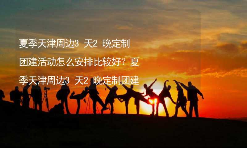 夏季天津周边3天2晚定制团建活动怎么安排比较好？夏季天津周边3天2晚定制团建攻略_1