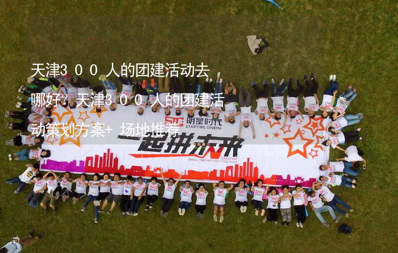 天津300人的团建活动去哪好？天津300人的团建活动策划方案+场地推荐