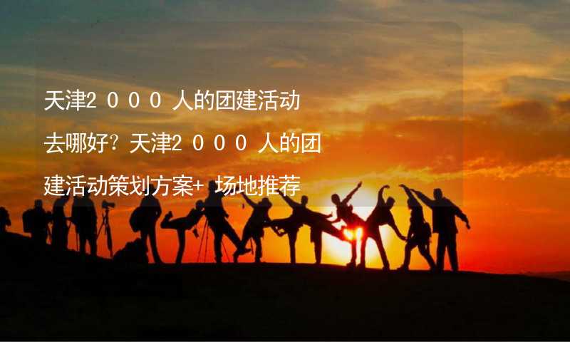 天津2000人的团建活动去哪好？天津2000人的团建活动策划方案+场地推荐