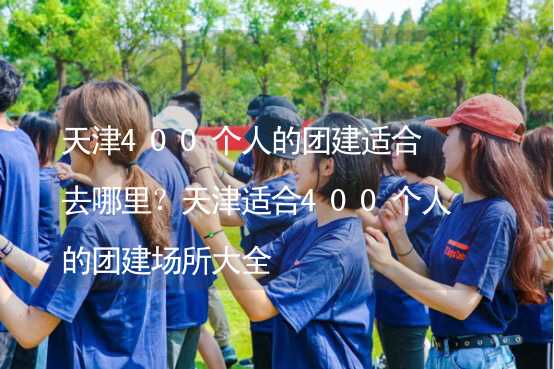 天津400个人的团建适合去哪里？天津适合400个人的团建场所大全