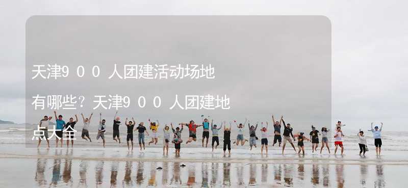 天津900人团建活动场地有哪些？天津900人团建地点大全