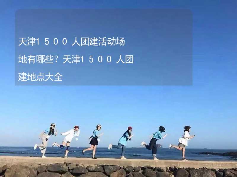 天津1500人团建活动场地有哪些？天津1500人团建地点大全_2