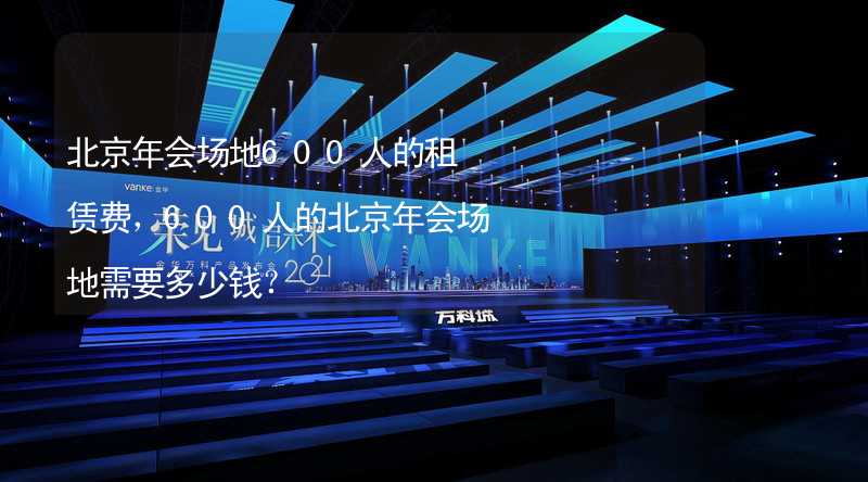 北京年会场地600人的租赁费，600人的北京年会场地需要多少钱？