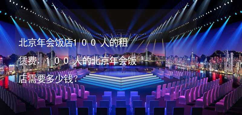 北京年会饭店100人的租赁费，100人的北京年会饭店需要多少钱？