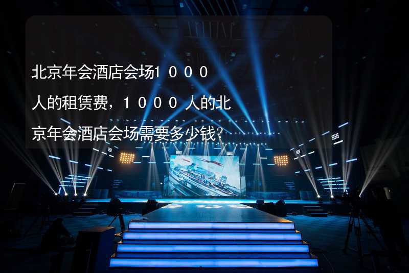 北京年会酒店会场1000人的租赁费，1000人的北京年会酒店会场需要多少钱？