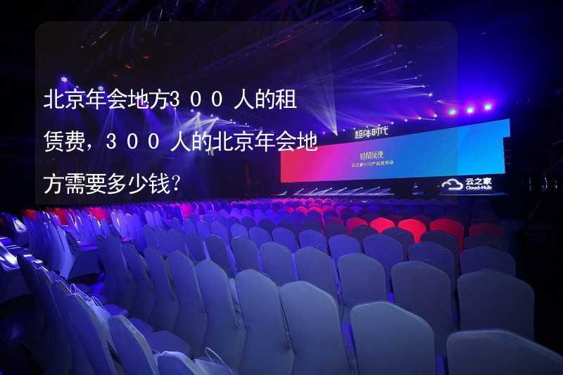 北京年会地方300人的租赁费，300人的北京年会地方需要多少钱？_2