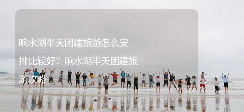 响水湖半天团建旅游怎么安排比较好？响水湖半天团建旅游攻略