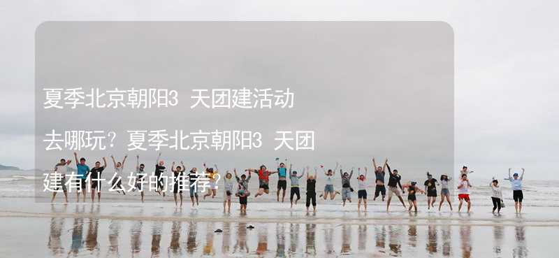 夏季北京朝阳3天团建活动去哪玩？夏季北京朝阳3天团建有什么好的推荐？