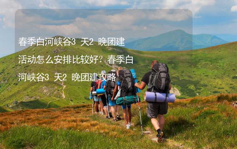 春季白河峡谷3天2晚团建活动怎么安排比较好？春季白河峡谷3天2晚团建攻略