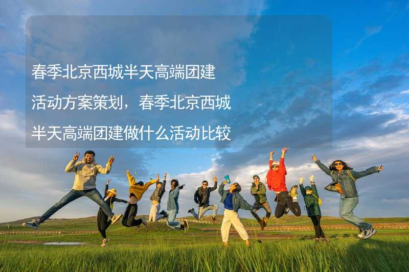 春季北京西城半天高端团建活动方案策划，春季北京西城半天高端团建做什么活动比较好？