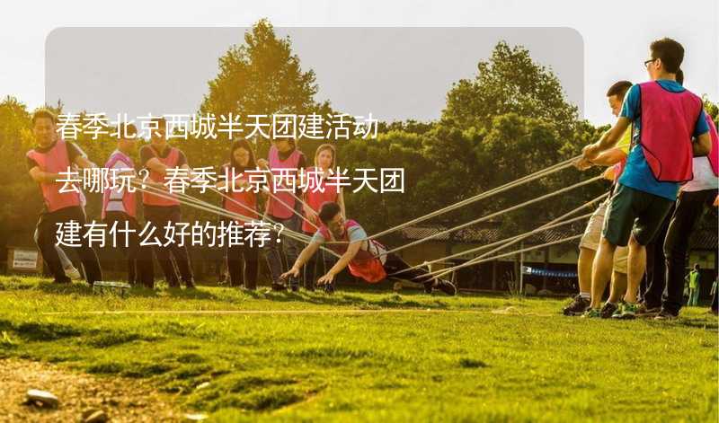 春季北京西城半天团建活动去哪玩？春季北京西城半天团建有什么好的推荐？